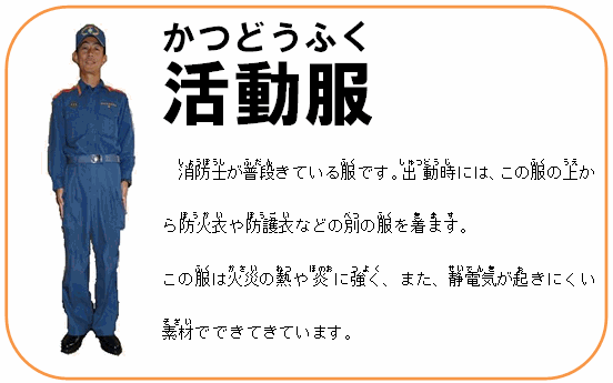 活動服 消防士が普段きている服です。出動時には、この服の上から防火衣や防護衣などの別の服を着ます。この服は火災の熱や炎に強く、また、静電気が起きにくい素材でできてきています。